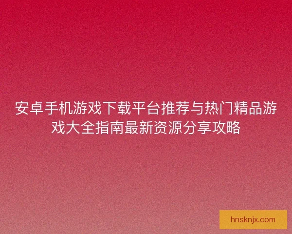 安卓手机游戏下载平台推荐与热门精品游戏大全指南最新资源分享攻略